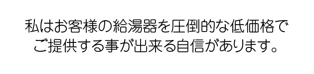 私はお客様の給湯器を圧倒的な低価格でご提供することが出来る自信があります。